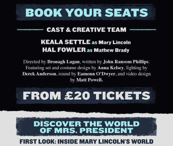 Keala Settle - MARY LINCOLN, Hal Fowler - MATHEW BRADY, Directed by Bronagh Lagan, written by John Ransom Phillips. Featuring set and costume design by Anna Kelsey, lighting by Derek Anderson, sound by Eamonn O'Dwyer, and video design by Matt Powell. From 20 tickets - BOOK NOW